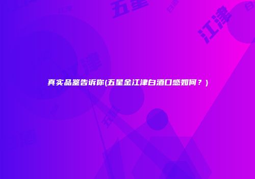 真实品鉴告诉你(五星金江津白酒口感如何？)