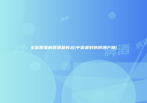 全国哪里的啤酒最有名(中国最好的啤酒产地)