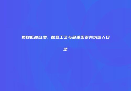 揭秘低度白酒：酿造工艺与多重因素共筑迷人口感