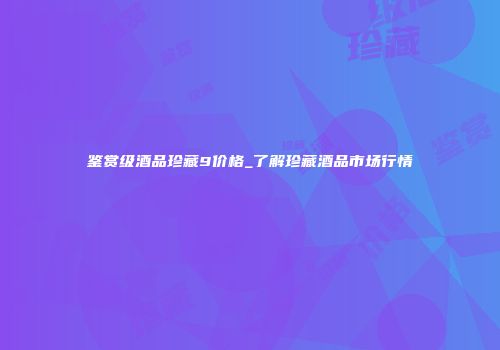 鉴赏级酒品珍藏9价格_了解珍藏酒品市场行情