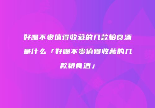 好喝不贵值得收藏的几款粮食酒是什么「好喝不贵值得收藏的几款粮食酒」