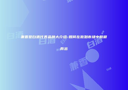 兼香型白酒代表品牌大介绍-如何在激烈市场中脱颖而出