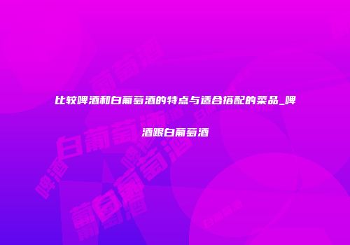 比较啤酒和白葡萄酒的特点与适合搭配的菜品_啤酒跟白葡萄酒