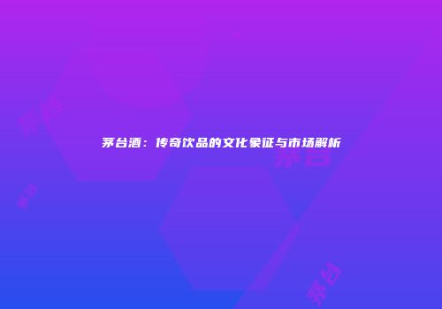 茅台酒：传奇饮品的文化象征与市场解析
