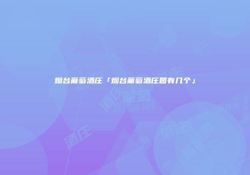 烟台葡萄酒庄「烟台葡萄酒庄园有几个」