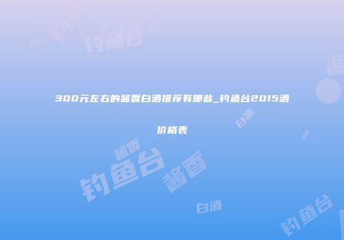 300元左右的酱香白酒推荐有哪些_钓鱼台2015酒价格表