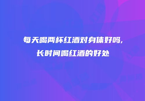 每天喝两杯红酒对身体好吗,长时间喝红酒的好处