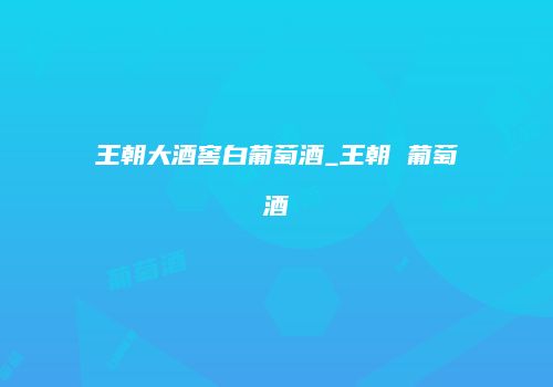 王朝大酒窖白葡萄酒_王朝 葡萄酒