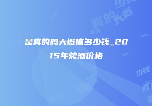 是真的吗大概值多少钱_2015年烤酒价格
