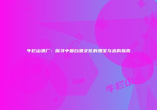 牛栏山酒厂：探寻中国白酒文化的瑰宝与选购指南
