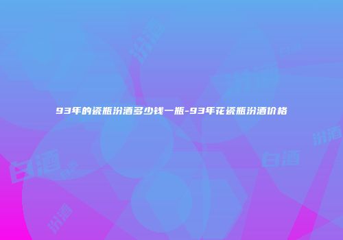 93年的瓷瓶汾酒多少钱一瓶-93年花瓷瓶汾酒价格