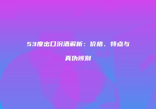 53度出口汾酒解析：价格、特点与真伪辨别