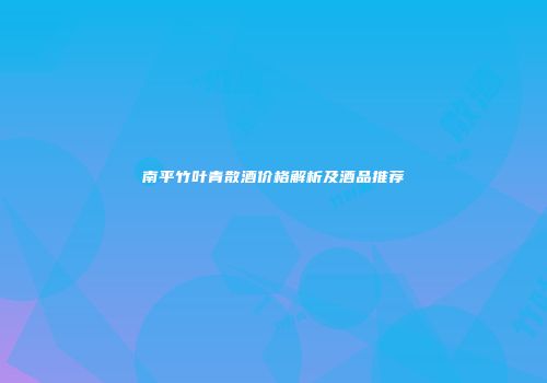 南平竹叶青散酒价格解析及酒品推荐