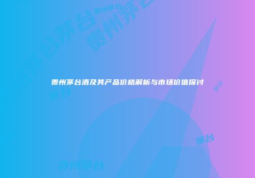 贵州茅台酒及其产品价格解析与市场价值探讨
