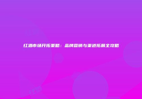 红酒市场开拓策略：品牌营销与渠道拓展全攻略