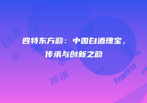 四特东方韵：中国白酒瑰宝，传承与创新之韵