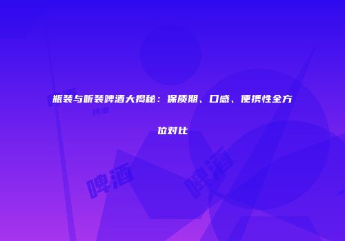 瓶装与听装啤酒大揭秘：保质期、口感、便携性全方位对比