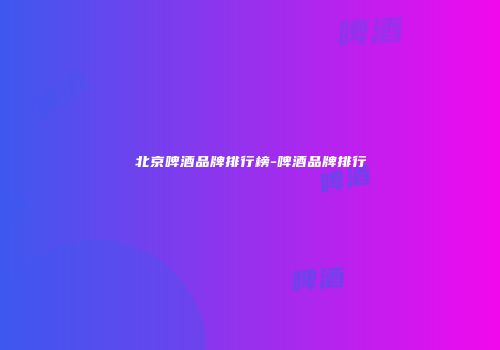 北京啤酒品牌排行榜-啤酒品牌排行