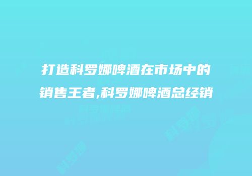 打造科罗娜啤酒在市场中的销售王者,科罗娜啤酒总经销