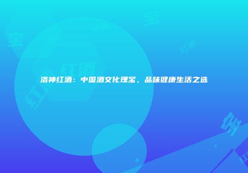 洛神红酒：中国酒文化瑰宝，品味健康生活之选