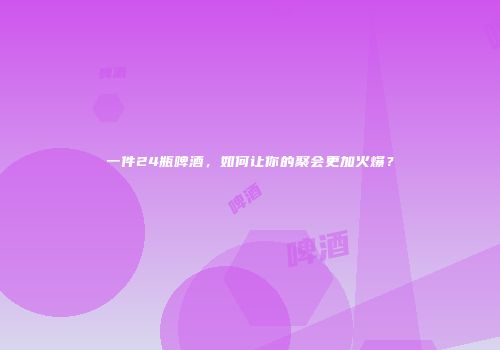 一件24瓶啤酒，如何让你的聚会更加火爆？