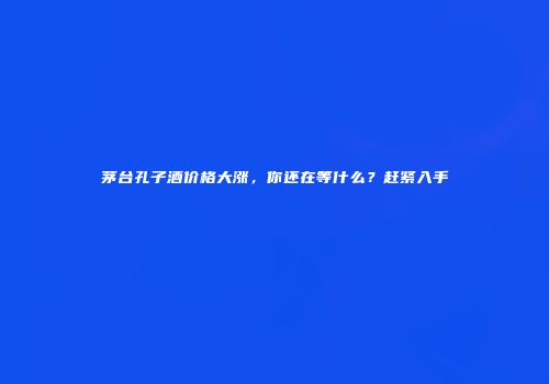 茅台孔子酒价格大涨，你还在等什么？赶紧入手