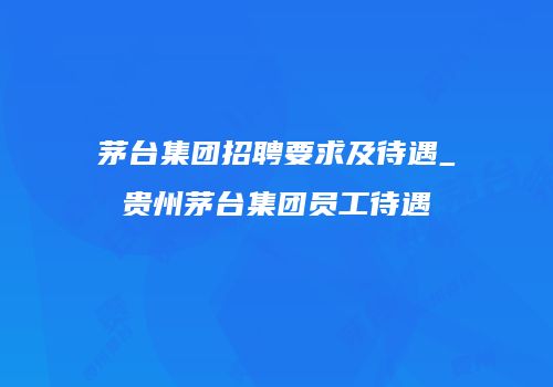 茅台集团招聘要求及待遇_贵州茅台集团员工待遇