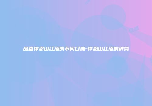 品鉴神恩山红酒的不同口味-神恩山红酒的种类