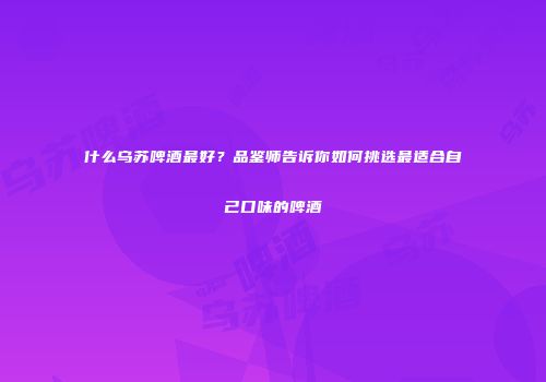 什么乌苏啤酒最好？品鉴师告诉你如何挑选最适合自己口味的啤酒