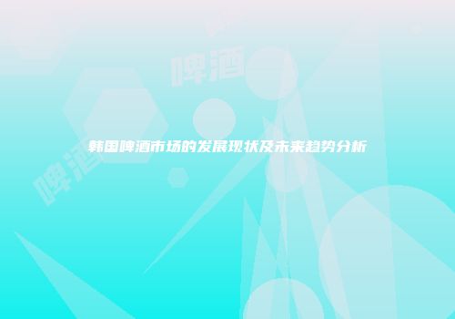 韩国啤酒市场的发展现状及未来趋势分析