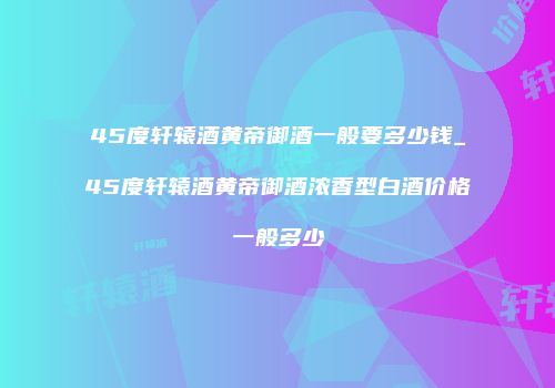45度轩辕酒黄帝御酒一般要多少钱_45度轩辕酒黄帝御酒浓香型白酒价格一般多少