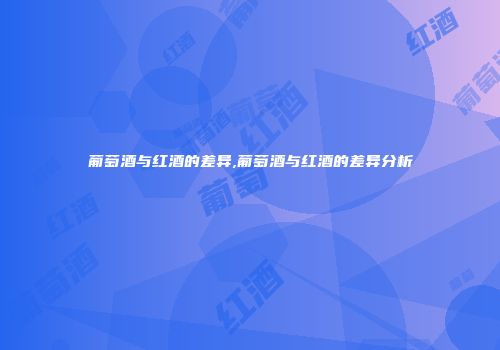 葡萄酒与红酒的差异,葡萄酒与红酒的差异分析