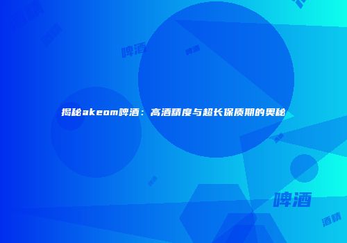 揭秘akeom啤酒：高酒精度与超长保质期的奥秘