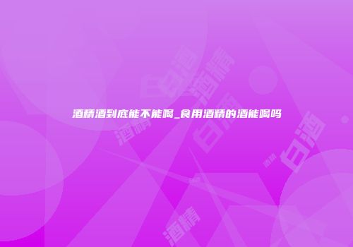酒精酒到底能不能喝_食用酒精的酒能喝吗