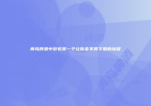 青岛啤酒中游轮奖一个让你舍不得下船的旅程
