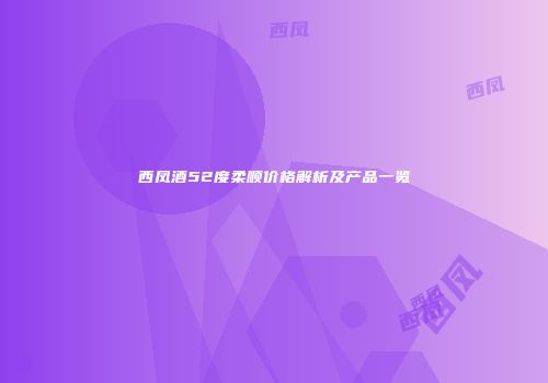 西凤酒52度柔顺价格解析及产品一览