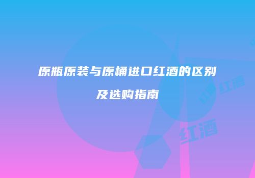 原瓶原装与原桶进口红酒的区别及选购指南