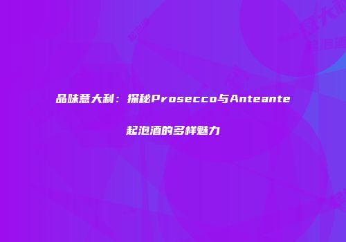 品味意大利：探秘Prosecco与Anteante起泡酒的多样魅力