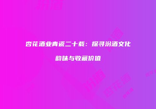 杏花酒业青瓷二十载：探寻汾酒文化韵味与收藏价值