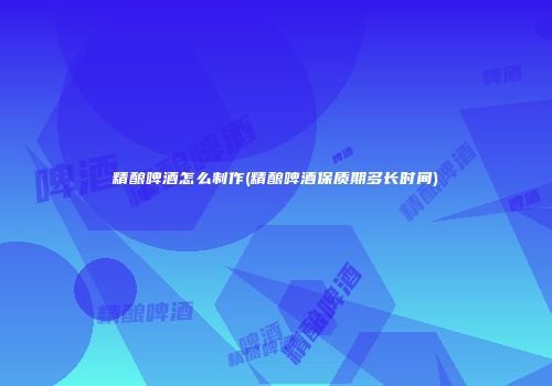 精酿啤酒怎么制作(精酿啤酒保质期多长时间)