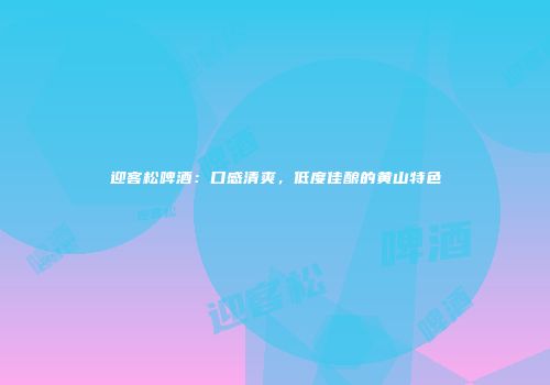 迎客松啤酒：口感清爽，低度佳酿的黄山特色