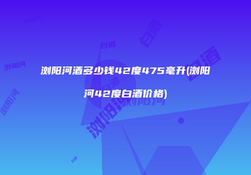 浏阳河酒多少钱42度475毫升(浏阳河42度白酒价格)