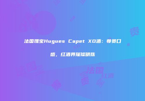 法国瑰宝Hugues Capet XO酒：尊贵口感，红酒界璀璨明珠