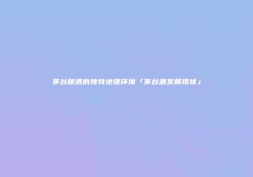 茅台酿酒的独特地理环境「茅台酒发展现状」