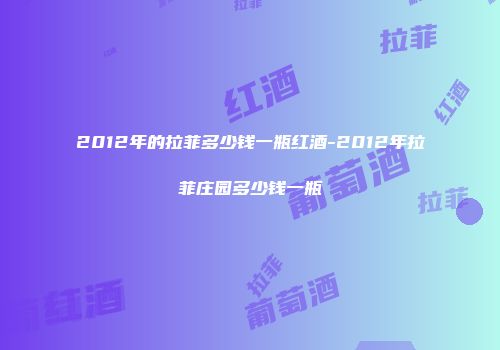 2012年的拉菲多少钱一瓶红酒-2012年拉菲庄园多少钱一瓶