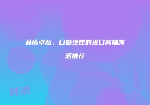 品质卓越，口感绝佳的进口高端啤酒推荐