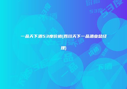 一品天下酒53度价格(四川天下一品酒业总经理)