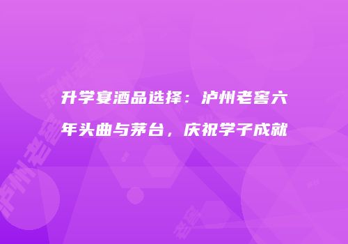升学宴酒品选择：泸州老窖六年头曲与茅台，庆祝学子成就