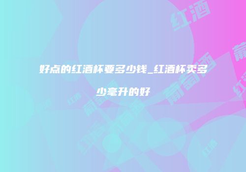 好点的红酒杯要多少钱_红酒杯卖多少毫升的好