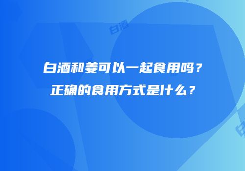 白酒和姜可以一起食用吗？正确的食用方式是什么？